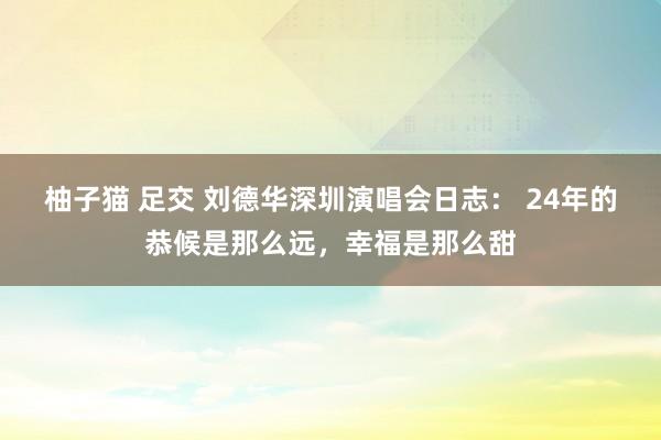 柚子猫 足交 刘德华深圳演唱会日志： 24年的恭候是那么远，幸福是那么甜