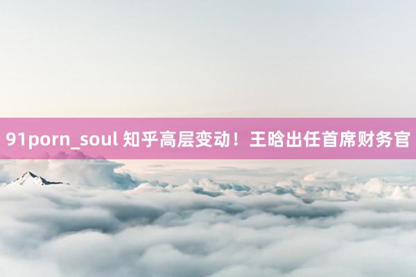 91porn_soul 知乎高层变动！王晗出任首席财务官