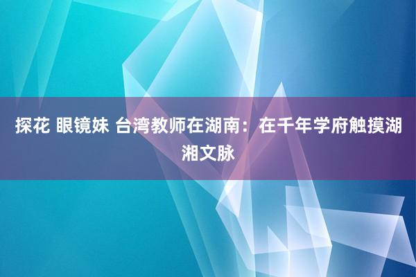 探花 眼镜妹 台湾教师在湖南：在千年学府触摸湖湘文脉