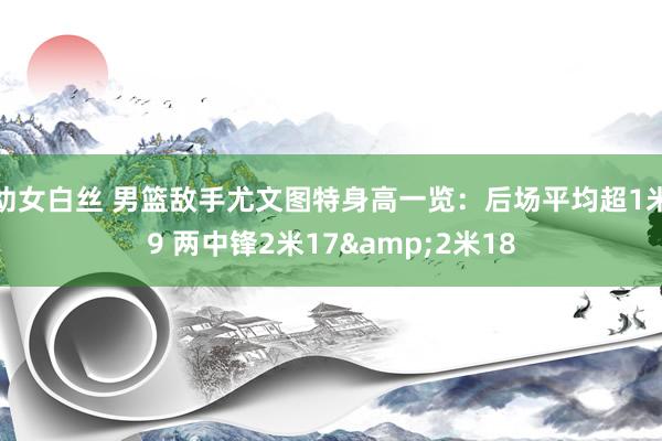 幼女白丝 男篮敌手尤文图特身高一览：后场平均超1米9 两中锋2米17&2米18