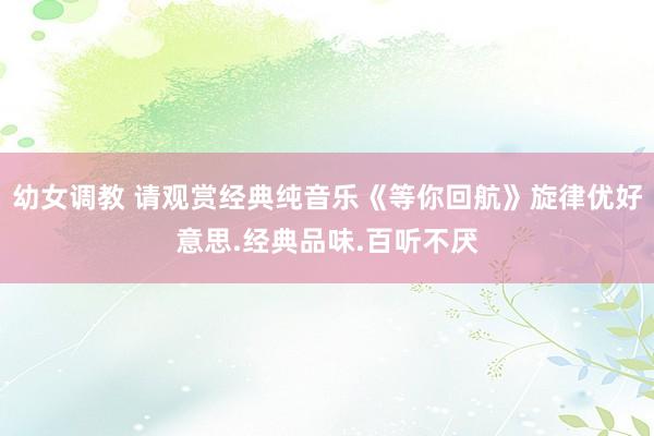 幼女调教 请观赏经典纯音乐《等你回航》旋律优好意思.经典品味.百听不厌