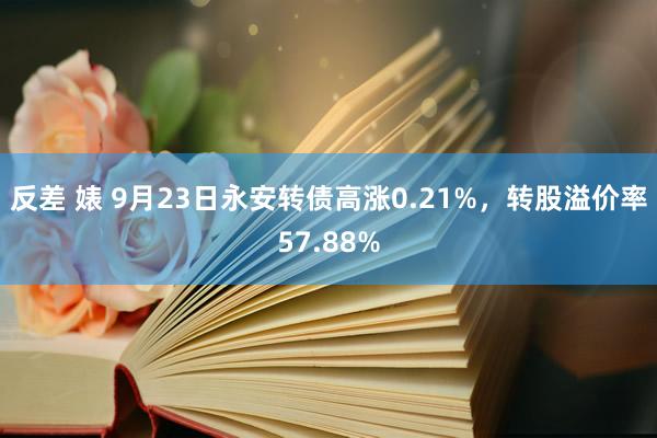 反差 婊 9月23日永安转债高涨0.21%，转股溢价率57.88%