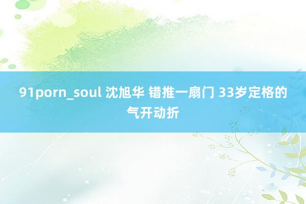 91porn_soul 沈旭华 错推一扇门 33岁定格的气开动折