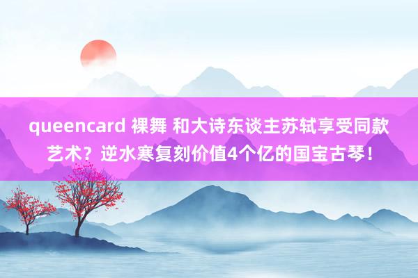 queencard 裸舞 和大诗东谈主苏轼享受同款艺术？逆水寒复刻价值4个亿的国宝古琴！