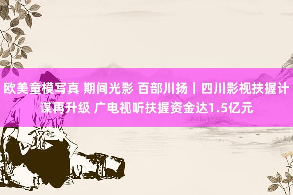 欧美童模写真 期间光影 百部川扬丨四川影视扶握计谋再升级 广电视听扶握资金达1.5亿元