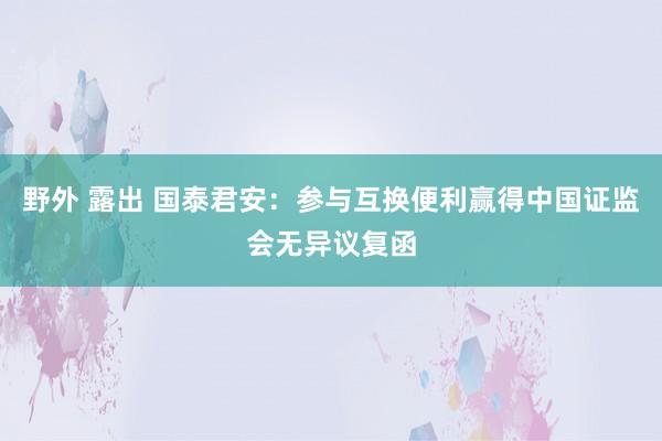 野外 露出 国泰君安：参与互换便利赢得中国证监会无异议复函