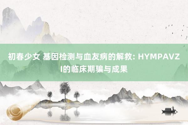 初春少女 基因检测与血友病的解救: HYMPAVZI的临床期骗与成果