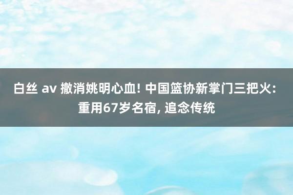 白丝 av 撤消姚明心血! 中国篮协新掌门三把火: 重用67岁名宿， 追念传统