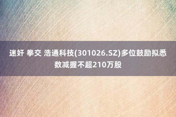 迷奸 拳交 浩通科技(301026.SZ)多位鼓励拟悉数减握不超210万股