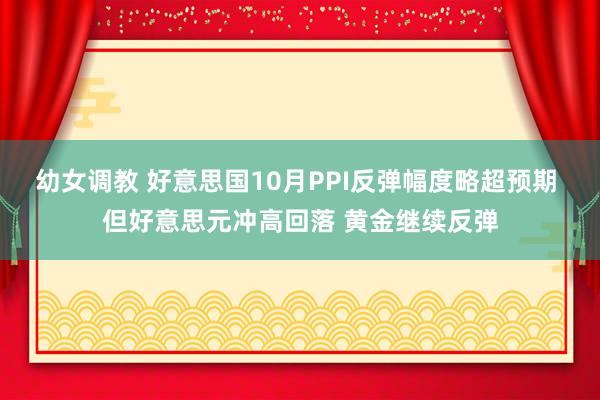 幼女调教 好意思国10月PPI反弹幅度略超预期 但好意思元冲高回落 黄金继续反弹