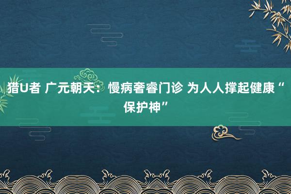 猎U者 广元朝天：慢病奢睿门诊 为人人撑起健康“保护神”