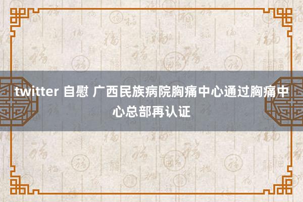 twitter 自慰 广西民族病院胸痛中心通过胸痛中心总部再认证