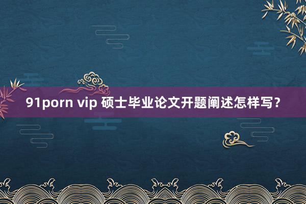 91porn vip 硕士毕业论文开题阐述怎样写？