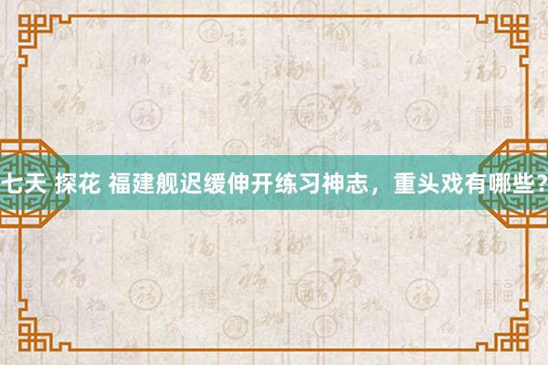 七天 探花 福建舰迟缓伸开练习神志，重头戏有哪些？