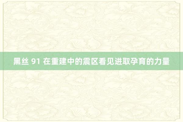 黑丝 91 在重建中的震区看见进取孕育的力量