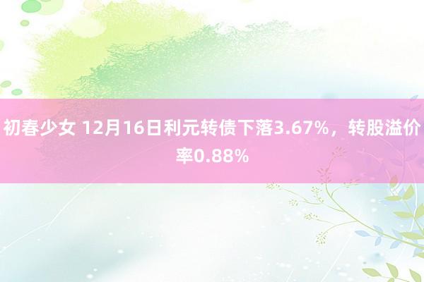 初春少女 12月16日利元转债下落3.67%，转股溢价率0.88%