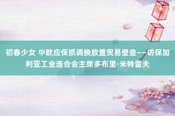 初春少女 中欧应保抓调换放置贸易壁垒——访保加利亚工业连合会主席多布里·米特雷夫