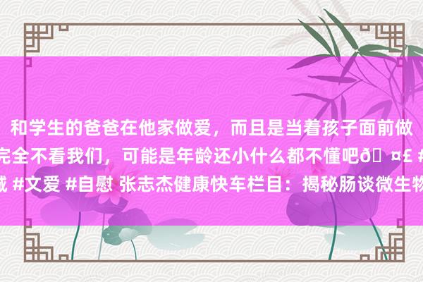 和学生的爸爸在他家做爱，而且是当着孩子面前做爱，太刺激了，孩子完全不看我们，可能是年龄还小什么都不懂吧🤣 #同城 #文爱 #自慰 张志杰健康快车栏目：揭秘肠谈微生物与健康，从益生菌到青年元