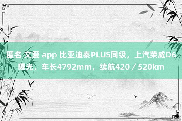 匿名 文爱 app 比亚迪秦PLUS同级，上汽荣威D6曝光，车长4792mm，续航420／520km